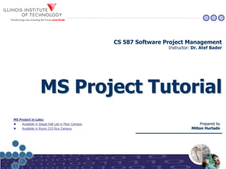 MS Project TutorialMS Project Tutorial
Prepared byPrepared by
Milton HurtadoMilton Hurtado
CS 587 Software Project Management
Instructor: Dr. Atef Bader
MS Project in Labs:
Available in Siegal Hall Lab in Main Campus
Available in Room 210 Rice Campus
 