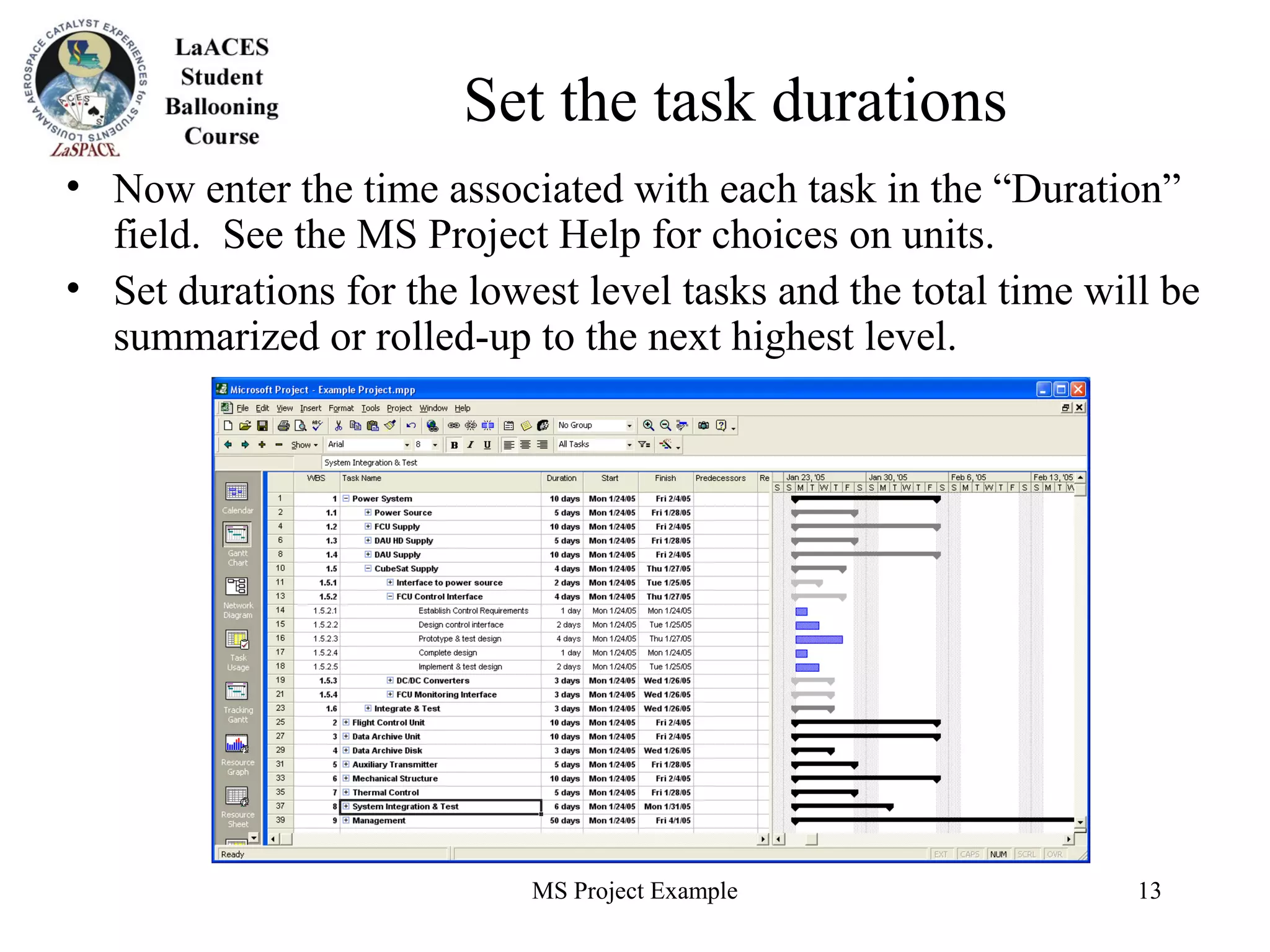 MS Project Example 13
Set the task durations
• Now enter the time associated with each task in the “Duration”
field. See the MS Project Help for choices on units.
• Set durations for the lowest level tasks and the total time will be
summarized or rolled-up to the next highest level.
 