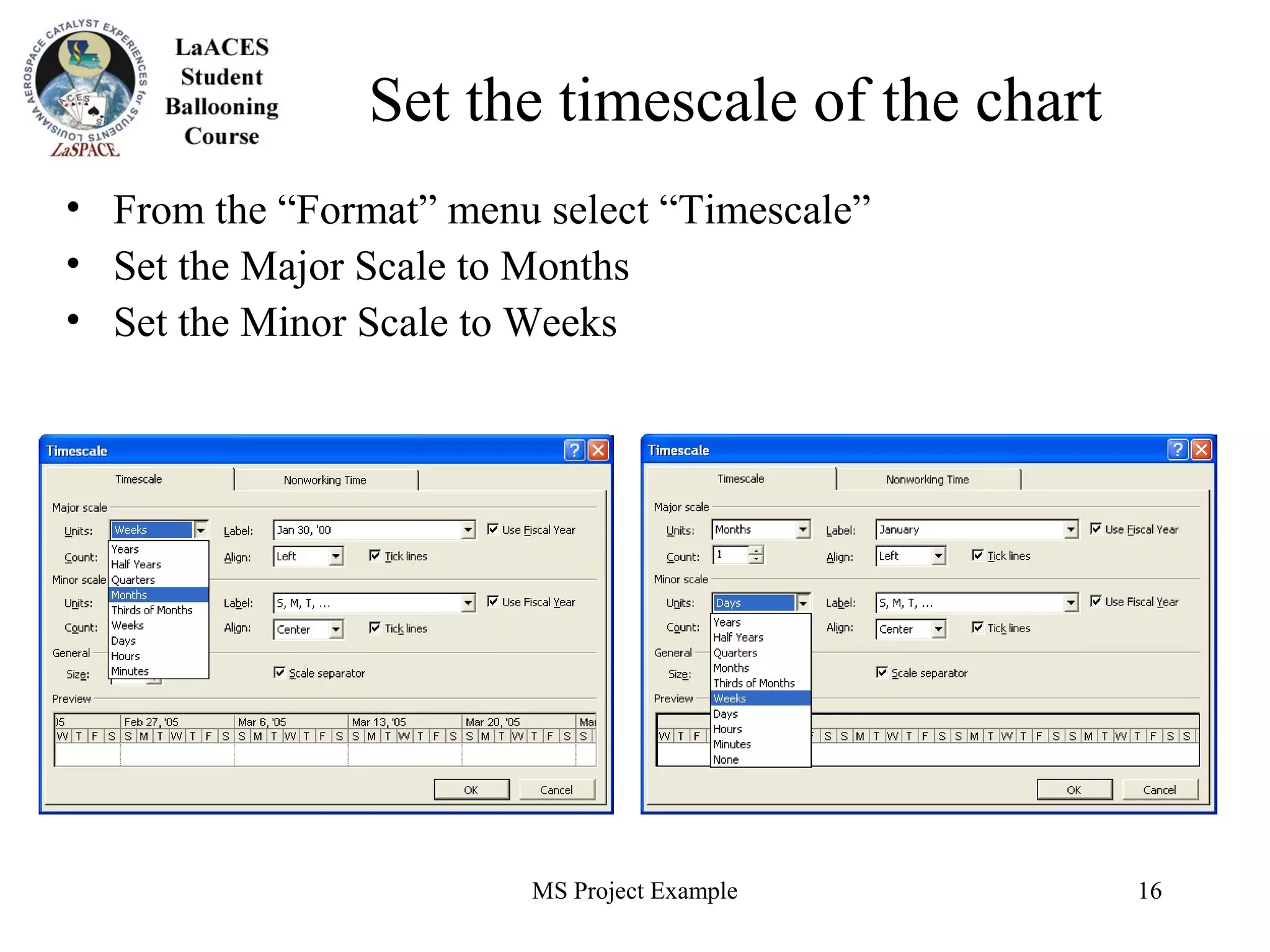 MS Project Example 16
Set the timescale of the chart
• From the “Format” menu select “Timescale”
• Set the Major Scale to Months
• Set the Minor Scale to Weeks
 