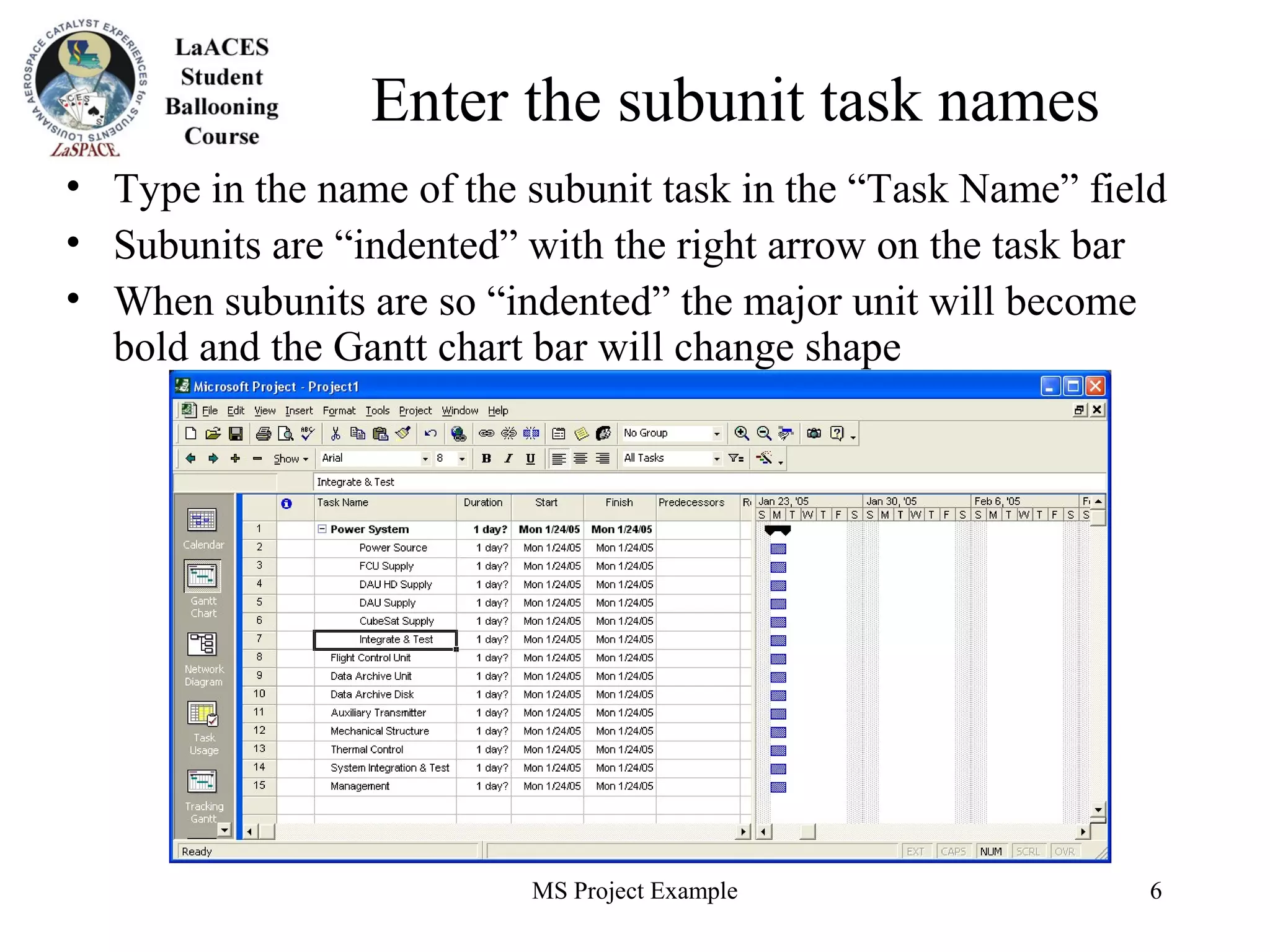 MS Project Example 6
Enter the subunit task names
• Type in the name of the subunit task in the “Task Name” field
• Subunits are “indented” with the right arrow on the task bar
• When subunits are so “indented” the major unit will become
bold and the Gantt chart bar will change shape
 