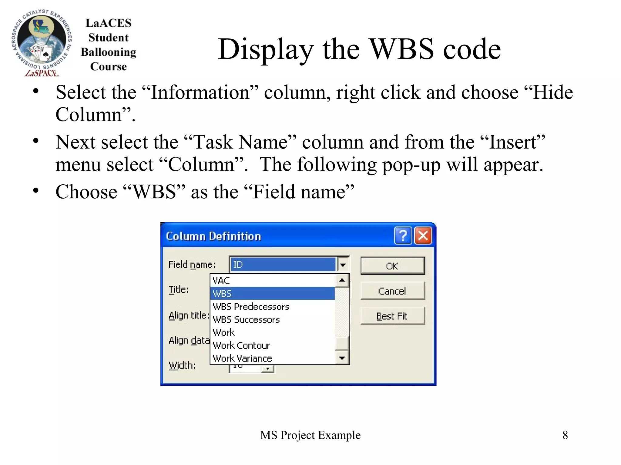 MS Project Example 8
Display the WBS code
• Select the “Information” column, right click and choose “Hide
Column”.
• Next select the “Task Name” column and from the “Insert”
menu select “Column”. The following pop-up will appear.
• Choose “WBS” as the “Field name”
 