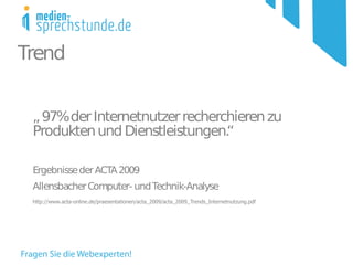 Trend


 ,, 97% der Internetnutzer recherchieren zu
 Produkten und Dienstleistungen.  “

 Ergebnisse der ACTA 2009
 Allensbacher Computer- und Technik-Analyse
 http://www.acta-online.de/praesentationen/acta_2009/acta_2009_Trends_Internetnutzung.pdf
 