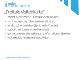 „Digitale Visitenkarte“
    reicht nicht mehr... Die Kunden wollen:
●   nicht lange suchen (Benutzerfreundlichkeit)
●   Inhalte sofort verstehen (Sprache der Kunden)
●   zusätzliche Informationen (Mehrwert)
●   gut gestaltete und unterhaltsame Informationen (Service)
●   multimediale Angebote (Audio, Video)
 