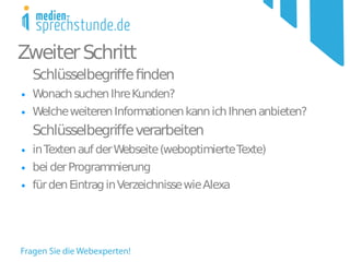 Zweiter Schritt
    Schlüsselbegrife fnden
●   Wonach suchen Ihre Kunden?
●   Welche weiteren Informationen kann ich Ihnen anbieten?
    Schlüsselbegrife verarbeiten
●   in Texten auf der Webseite (weboptimierte Texte)
●   bei der Programmierung
●   für den Eintrag in Verzeichnisse wie Alexa
 