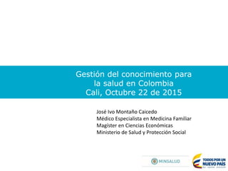 Gestión del conocimiento para
la salud en Colombia
Cali, Octubre 22 de 2015
José Ivo Montaño Caicedo
Médico Especialista en Medicina Familiar
Magíster en Ciencias Económicas
Ministerio de Salud y Protección Social
 