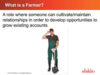 1 © 2016 eFolder, Inc. All Rights Reserved.
What is a Farmer?
A role where someone can cultivate/maintain
relationships in order to develop opportunities to
grow existing accounts
 