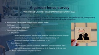 20
A garden fence survey
With ProSud Citizens Festival Differdange Summer 2023
• Mixed-method Garden Fence Survey in form of postcard booklet
• Multilingual
• French, English, Portuguese
• Playful closed survey questions
• 9 hypothesis:
• general attitude, proximity, visibility, home ownership, community initiatives, financial
commitments, investment value, place attachment and familiarity with
technology (questions inspired by Schumacher, 2019)
• Options based on :
• Active acceptance, passive acceptance, indifference, passive resistance, active
rejection (Schweizer-Ries, P., 2008 ; Schumacher, 2019 ; Rau et al, 2012 ; Hai, 2019)
• + mix of open-ended sentence completion questions
.
Aim: To gain a better understanding of local citizen perceptions of the preferences, acceptance
and barriers to implementation of the solar transition
 
