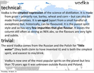 vodka
technical:
Vodka	
  is	
  the	
  simplest	
  expression	
  of	
  the	
  science	
  of	
  dis2lla2on.	
  It	
  is	
  made	
  
  from	
  grain	
  –	
  primarily	
  rye,	
  barley,	
  wheat	
  and	
  corn	
  –	
  but	
  can	
  also	
  be	
  
  made	
  from	
  potatoes.	
  It	
  is	
  un-­‐aged	
  (apart	
  from	
  a	
  small	
  handful	
  of	
  
  excep2ons)	
  but,	
  historically,	
  can	
  be	
  ﬂavoured.	
  It	
  is	
  the	
  purest	
  spirit	
  
  style	
  and	
  so	
  has	
  very	
  few	
  impuri4es	
  that	
  give	
  ﬂavour.	
  It	
  leaves	
  the	
  
  column	
  s2ll	
  oCen	
  as	
  strong	
  as	
  96%	
  abv,	
  so	
  the	
  ﬂavours	
  are	
  very	
  light	
  
  and	
  subtle.
trivial:	
  
The	
  word	
  Vodka	
  comes	
  from	
  the	
  Russian	
  and	
  the	
  Polish	
  for	
  “li9le	
  
  water”	
  (they	
  both	
  claim	
  to	
  have	
  invented	
  it)	
  and	
  is	
  both	
  the	
  simplest	
  
  spirit,	
  and	
  easiest	
  to	
  mix/drink.	
  

	
   Vodka	
  is	
  now	
  one	
  of	
  the	
  most	
  popular	
  spirits	
  on	
  the	
  planet	
  but	
  less	
  
     than	
  70	
  years	
  ago	
  it	
  was	
  unknown	
  outside	
  Russia	
  and	
  Poland.

Thursday, 18 April, 13
 