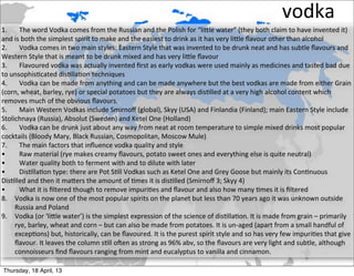vodka
1.	
   The	
  word	
  Vodka	
  comes	
  from	
  the	
  Russian	
  and	
  the	
  Polish	
  for	
  “liOle	
  water”	
  (they	
  both	
  claim	
  to	
  have	
  invented	
  it)	
  
and	
  is	
  both	
  the	
  simplest	
  spirit	
  to	
  make	
  and	
  the	
  easiest	
  to	
  drink	
  as	
  it	
  has	
  very	
  liOle	
  ﬂavour	
  other	
  than	
  alcohol
2.	
   Vodka	
  comes	
  in	
  two	
  main	
  styles:	
  Eastern	
  Style	
  that	
  was	
  invented	
  to	
  be	
  drunk	
  neat	
  and	
  has	
  subtle	
  ﬂavours	
  and	
  
Western	
  Style	
  that	
  is	
  meant	
  to	
  be	
  drunk	
  mixed	
  and	
  has	
  very	
  liOle	
  ﬂavour
3.	
   Flavoured	
  vodka	
  was	
  actually	
  invented	
  ﬁrst	
  as	
  early	
  vodkas	
  were	
  used	
  mainly	
  as	
  medicines	
  and	
  tasted	
  bad	
  due	
  
to	
  unsophis2cated	
  dis2lla2on	
  techniques
4.	
   Vodka	
  can	
  be	
  made	
  from	
  anything	
  and	
  can	
  be	
  made	
  anywhere	
  but	
  the	
  best	
  vodkas	
  are	
  made	
  from	
  either	
  Grain	
  
(corn,	
  wheat,	
  barley,	
  rye)	
  or	
  special	
  potatoes	
  but	
  they	
  are	
  always	
  dis2lled	
  at	
  a	
  very	
  high	
  alcohol	
  content	
  which	
  
removes	
  much	
  of	
  the	
  obvious	
  ﬂavours.
5.	
   Main	
  Western	
  Vodkas	
  include	
  Smirnoﬀ	
  (global),	
  Skyy	
  (USA)	
  and	
  Finlandia	
  (Finland);	
  main	
  Eastern	
  Style	
  include	
  
Stolichnaya	
  (Russia),	
  Absolut	
  (Sweden)	
  and	
  Ketel	
  One	
  (Holland)
6.	
   Vodka	
  can	
  be	
  drunk	
  just	
  about	
  any	
  way	
  from	
  neat	
  at	
  room	
  temperature	
  to	
  simple	
  mixed	
  drinks	
  most	
  popular	
  
cocktails	
  (Bloody	
  Mary,	
  Black	
  Russian,	
  Cosmopolitan,	
  Moscow	
  Mule)
7.	
   The	
  main	
  factors	
  that	
  inﬂuence	
  vodka	
  quality	
  and	
  style
•	
      Raw	
  material	
  (rye	
  makes	
  creamy	
  ﬂavours,	
  potato	
  sweet	
  ones	
  and	
  everything	
  else	
  is	
  quite	
  neutral)
•	
      Water	
  quality	
  both	
  to	
  ferment	
  with	
  and	
  to	
  dilute	
  with	
  later
•	
      Dis2lla2on	
  type:	
  there	
  are	
  Pot	
  S2ll	
  Vodkas	
  such	
  as	
  Ketel	
  One	
  and	
  Grey	
  Goose	
  but	
  mainly	
  its	
  Con2nuous	
  
Dis2lled	
  and	
  then	
  it	
  maOers	
  the	
  amount	
  of	
  2mes	
  it	
  is	
  dis2lled	
  (Smirnoﬀ	
  3;	
  Skyy	
  4)
•	
      What	
  it	
  is	
  ﬁltered	
  though	
  to	
  remove	
  impuri2es	
  and	
  ﬂavour	
  and	
  also	
  how	
  many	
  2mes	
  it	
  is	
  ﬁltered
8. Vodka	
  is	
  now	
  one	
  of	
  the	
  most	
  popular	
  spirits	
  on	
  the	
  planet	
  but	
  less	
  than	
  70	
  years	
  ago	
  it	
  was	
  unknown	
  outside	
  
       Russia	
  and	
  Poland
9. Vodka	
  (or	
  ‘liOle	
  water’)	
  is	
  the	
  simplest	
  expression	
  of	
  the	
  science	
  of	
  dis2lla2on.	
  It	
  is	
  made	
  from	
  grain	
  –	
  primarily	
  
       rye,	
  barley,	
  wheat	
  and	
  corn	
  –	
  but	
  can	
  also	
  be	
  made	
  from	
  potatoes.	
  It	
  is	
  un-­‐aged	
  (apart	
  from	
  a	
  small	
  handful	
  of	
  
       excep2ons)	
  but,	
  historically,	
  can	
  be	
  ﬂavoured.	
  It	
  is	
  the	
  purest	
  spirit	
  style	
  and	
  so	
  has	
  very	
  few	
  impuri2es	
  that	
  give	
  
       ﬂavour.	
  It	
  leaves	
  the	
  column	
  s2ll	
  oCen	
  as	
  strong	
  as	
  96%	
  abv,	
  so	
  the	
  ﬂavours	
  are	
  very	
  light	
  and	
  subtle,	
  although	
  
       connoisseurs	
  ﬁnd	
  ﬂavours	
  ranging	
  from	
  mint	
  and	
  eucalyptus	
  to	
  vanilla	
  and	
  cinnamon.

 Thursday, 18 April, 13
 