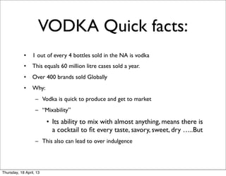 VODKA Quick facts:
            •    1 out of every 4 bottles sold in the NA is vodka
            •    This equals 60 million litre cases sold a year.
            •    Over 400 brands sold Globally
            •    Why:
                   – Vodka is quick to produce and get to market
                   – “Mixability”
                         • Its ability to mix with almost anything, means there is
                           a cocktail to ﬁt every taste, savory, sweet, dry …..But
                   – This also can lead to over indulgence




Thursday, 18 April, 13
 