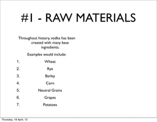 #1 - RAW MATERIALS
              Throughout history, vodka has been
                     created with many base
                           ingredients.
                     Examples would include:
            1.                 Wheat
            2.                  Rye
            3.                 Barley
            4.                 Corn
            5.             Neutral Grains
            6.                 Grapes
            7.                Potatoes


Thursday, 18 April, 13
 
