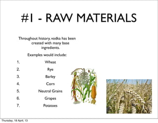 #1 - RAW MATERIALS
              Throughout history, vodka has been
                     created with many base
                           ingredients.
                     Examples would include:
            1.                 Wheat
            2.                  Rye
            3.                 Barley
            4.                 Corn
            5.             Neutral Grains
            6.                 Grapes
            7.                Potatoes


Thursday, 18 April, 13
 