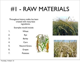 #1 - RAW MATERIALS
              Throughout history, vodka has been
                     created with many base
                           ingredients.
                     Examples would include:
            1.                 Wheat
            2.                  Rye
            3.                 Barley
            4.                 Corn
            5.             Neutral Grains
            6.                 Grapes
            7.                Potatoes


Thursday, 18 April, 13
 