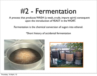 #2 - Fermentation
           A process that produces WASH (a weak, crude, impure spirit) consequent
                         upon the introduction of YEAST in the WORT.

                 Fermentation is the chemical conversion of sugars into ethanol.

                            *Short history of accidental fermentation




Thursday, 18 April, 13
 