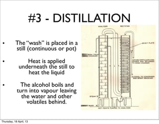#3 - DISTILLATION
•          The “wash” is placed in a
           still (continuous or pot)

•                Heat is applied
              underneath the still to
                 heat the liquid

•            The alcohol boils and
            turn into vapour leaving
              the water and other
                volatiles behind.


Thursday, 18 April, 13
 