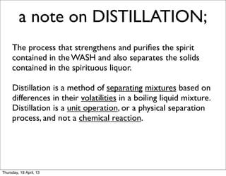 a note on DISTILLATION;
     The process that strengthens and puriﬁes the spirit
     contained in the WASH and also separates the solids
     contained in the spirituous liquor.

     Distillation is a method of separating mixtures based on
     differences in their volatilities in a boiling liquid mixture.
     Distillation is a unit operation, or a physical separation
     process, and not a chemical reaction.




Thursday, 18 April, 13
 