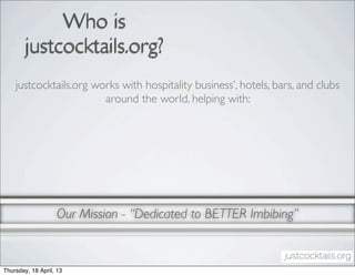 Who is
        justcocktails.org?
    justcocktails.org works with hospitality business’, hotels, bars, and clubs
                        around the world, helping with:




                   Our Mission - “Dedicated to BETTER Imbibing”


Thursday, 18 April, 13
 