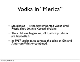 Vodka in “Merica”

            • Stolichnaya – is the ﬁrst imported vodka until
              Russia shot down a Korean airplane.
            • The cold war begins and all Russian products
              are boycotted.
            • In 1967 vodka sales surpass the sales of Gin and
              American Whisky combined.




Thursday, 18 April, 13
 
