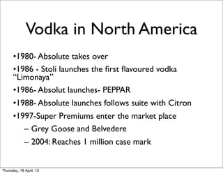 Vodka in North America
      •1980- Absolute takes over
      •1986 - Stoli launches the ﬁrst ﬂavoured vodka
      “Limonaya”
      •1986- Absolut launches- PEPPAR
      •1988- Absolute launches follows suite with Citron
      •1997-Super Premiums enter the market place
         – Grey Goose and Belvedere
         – 2004: Reaches 1 million case mark


Thursday, 18 April, 13
 
