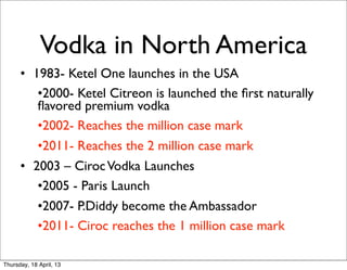 Vodka in North America
      • 1983- Ketel One launches in the USA
         •2000- Ketel Citreon is launched the ﬁrst naturally
         ﬂavored premium vodka
         •2002- Reaches the million case mark
         •2011- Reaches the 2 million case mark
      • 2003 – Ciroc Vodka Launches
         •2005 - Paris Launch
         •2007- P.Diddy become the Ambassador
         •2011- Ciroc reaches the 1 million case mark

Thursday, 18 April, 13
 