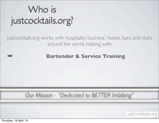 Who is
        justcocktails.org?
    justcocktails.org works with hospitality business’, hotels, bars, and clubs
                        around the world, helping with:

    ➡                      Bartender & Service Training




                   Our Mission - “Dedicated to BETTER Imbibing”


Thursday, 18 April, 13
 