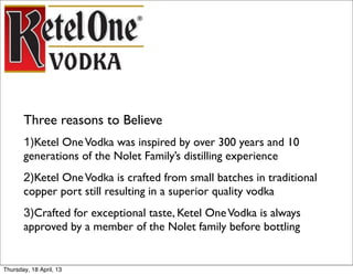 Three reasons to Believe
       1)Ketel One Vodka was inspired by over 300 years and 10
       generations of the Nolet Family’s distilling experience
       2)Ketel One Vodka is crafted from small batches in traditional
       copper port still resulting in a superior quality vodka
       3)Crafted for exceptional taste, Ketel One Vodka is always
       approved by a member of the Nolet family before bottling


Thursday, 18 April, 13
 