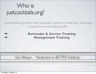 Who is
        justcocktails.org?
    justcocktails.org works with hospitality business’, hotels, bars, and clubs
                        around the world, helping with:

    ➡                      Bartender & Service Training
    ➡                         Management Training




                   Our Mission - “Dedicated to BETTER Imbibing”


Thursday, 18 April, 13
 