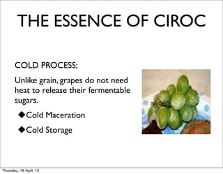 THE ESSENCE OF CIROC

  	
 COLD PROCESS;
  	
 Unlike grain, grapes do not need
       heat to release their fermentable
       sugars.
         uCold Maceration
         uCold Storage
  	
 	


Thursday, 18 April, 13
 