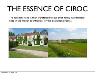 THE ESSENCE OF CIROC
      	
   The resultant wine is then transferred to our small family run distillery
           deep in the French countryside, for the distillation process.




Thursday, 18 April, 13
 