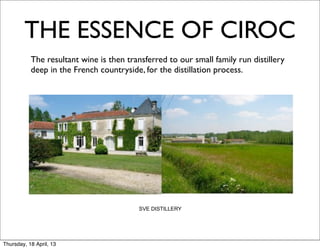 THE ESSENCE OF CIROC
      	
   The resultant wine is then transferred to our small family run distillery
           deep in the French countryside, for the distillation process.




                                          SVE DISTILLERY




Thursday, 18 April, 13
 
