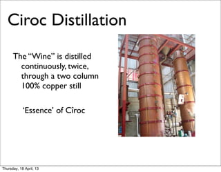 Ciroc Distillation
      The “Wine” is distilled
        continuously, twice,
        through a two column
        100% copper still

      	

 ‘Essence’ of Cîroc




Thursday, 18 April, 13
 