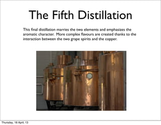 The Fifth Distillation
            	
   This ﬁnal distillation marries the two elements and emphasizes the
                 aromatic character. More complex ﬂavours are created thanks to the
                 interaction between the two grape spirits and the copper.




                                             Cîroc POT STILLS




Thursday, 18 April, 13
 