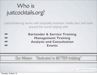 Who is
        justcocktails.org?
    justcocktails.org works with hospitality business’, hotels, bars, and clubs
                        around the world, helping with:

    ➡                      Bartender & Service Training
    ➡                         Management Training
    ➡                       Analysis and Consultation
    ➡                                 Events


                   Our Mission - “Dedicated to BETTER Imbibing”


Thursday, 18 April, 13
 