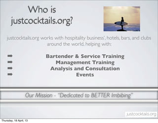 Who is
        justcocktails.org?
    justcocktails.org works with hospitality business’, hotels, bars, and clubs
                        around the world, helping with:

    ➡                      Bartender & Service Training
    ➡                         Management Training
    ➡                       Analysis and Consultation
    ➡                                 Events


                   Our Mission - “Dedicated to BETTER Imbibing”


Thursday, 18 April, 13
 