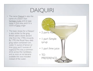 DAIQUIRI
• 2 parts Rum
• 1 part Simple
syrup
• 1 part lime juice
• TO
PREFERENCE..
• The name Daiquirí is also the
name of a beach near
Santiago, Cuba, and an iron
mine in that area, and it is a
word ofTaíno origin
• The basic recipe for a Daiquirí
is also similar to the grog
British sailors drank aboard
ship from the 1740s onwards.
By 1795 the Royal Navy daily
grog ration contained rum,
water, ¾ ounce of lemon or
lime juice, and 2 ounces of
sugar.[3]This was a common
drink across the Caribbean,
and as soon as ice became
available this was included
instead of the water.
 