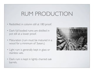 • Redistilled. in column still at 180 proof.
• Dark full bodied rums are distilled in
pot still at a lower proof.
• Maturation (rum must be matured in a
wood for a minimum of 3years.)
• Light rum is generally kept in glass or
stainless vats.
• Dark rum is kept in lightly charred oak
barrels.
RUM PRODUCTION
 