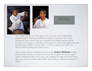 The master blender of a ﬁne spirit is the rock star of the organization,
possessing great talents and abilities necessary to produce the unique
products of that brand.There are mysteries and closely guarded secrets
involved in the aging and blending of ﬁne spirits. In many cases, aged rums are
blended, then stored in barrels again to further mature and "marry the
ﬂavors" before bottling the ﬁnal product.
One unique method of blending, known as the Solera Method, involves
adding small amounts of newer rum to barrels of aged rum as the angel's
share is depleated.After many years, the resulting marriage of rums of many
ages can create a complex blend often described as a symphony of tones or
ﬂavors.
Blending
 