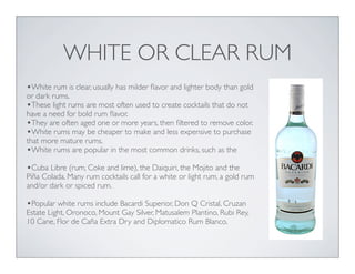 WHITE OR CLEAR RUM
•White rum is clear, usually has milder ﬂavor and lighter body than gold
or dark rums.
•These light rums are most often used to create cocktails that do not
have a need for bold rum ﬂavor.
•They are often aged one or more years, then ﬁltered to remove color.
•White rums may be cheaper to make and less expensive to purchase
that more mature rums.
•White rums are popular in the most common drinks, such as the
•Cuba Libre (rum, Coke and lime), the Daiquiri, the Mojito and the
Piña Colada. Many rum cocktails call for a white or light rum, a gold rum
and/or dark or spiced rum.
•Popular white rums include Bacardi Superior, Don Q Cristal, Cruzan
Estate Light, Oronoco, Mount Gay Silver, Matusalem Plantino, Rubi Rey,
10 Cane, Flor de Caña Extra Dry and Diplomatico Rum Blanco.
 