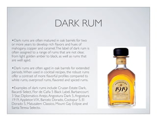 DARK RUM
•Dark rums are often matured in oak barrels for two
or more years to develop rich ﬂavors and hues of
mahogany, copper and caramel.The label of dark rum is
often assigned to a range of rums that are not clear,
from light golden amber to black, as well as rums that
are well aged.
•Dark rums are often aged in oak barrels for extended
periods.When used in cocktail recipes, the robust rums
offer a contrast of more ﬂavorful proﬁles compared to
white rums, overproof rums, ﬂavored and spiced rums.
•Examples of dark rums include Cruzan Estate Dark,
Bacardi Select, Flor de Caña 5 Black Label, Barbancourt
3 Star, Diplomatico Anejo,Angostura Dark 5,Angostura
1919,AppletonV/X, Barcelo Dorado, Cockspur 5, El
Dorado 5, Matusalem Classico, Mount Gay Eclipse and
SantaTeresa Selecto.
 