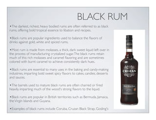 BLACK RUM
•The darkest, richest, heavy bodied rums are often referred to as black
rums, offering bold tropical essence to libation and recipes.
•Black rums are popular ingredients used to balance the ﬂavors of
drinks against gold, white and spiced rums.
•Most rum is made from molasses, a thick, dark sweet liquid left over in
the process of manufacturing crystalized sugar.The black rums retain
much of this rich molasses and caramel ﬂavoring and are sometimes
colored with burnt caramel to achieve consistently dark hues.
•Black rums are essential to many uses in the baking and candy-making
industries, imparting bold sweet spicy ﬂavors to cakes, candies, desserts
and sauces.
•The barrels used to mature black rums are often charred or ﬁred
heavily, imparting much of the wood's strong ﬂavors to the liquid.
•Black rums are popular in British territories such as Bermuda, Jamaica,
theVirgin Islands and Guyana.
•Examples of black rums include Coruba, Cruzan Black Strap, Gosling's
 