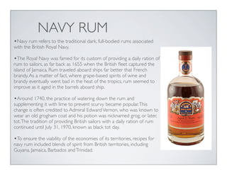 NAVY RUM
•Navy rum refers to the traditional dark, full-bodied rums associated
with the British Royal Navy.
•The Royal Navy was famed for its custom of providing a daily ration of
rum to sailors, as far back as 1655 when the British ﬂeet captured the
island of Jamaica. Rum traveled aboard ships far better that French
brandy.As a matter of fact, where grape-based spirits of wine and
brandy eventually went bad in the heat of the tropics, rum seemed to
improve as it aged in the barrels aboard ship.
•Around 1740, the practice of watering down the rum and
supplementing it with lime to prevent scurvy became popular.This
change is often credited to Admiral EdwardVernon, who was known to
wear an old grogham coat and his potion was nicknamed grog, or later,
tot.The tradition of providing British sailors with a daily ration of rum
continued until July 31, 1970, known as black tot day.
•To ensure the viability of the economies of its territories, recipes for
navy rum included blends of spirit from British territories, including
Guyana, Jamaica, Barbados andTrinidad.
 
