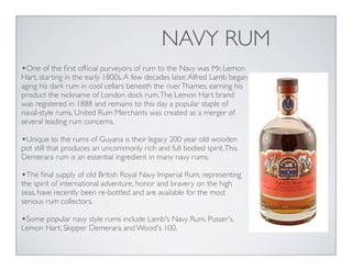 NAVY RUM
•One of the ﬁrst ofﬁcial purveyors of rum to the Navy was Mr. Lemon
Hart, starting in the early 1800s.A few decades later,Alfred Lamb began
aging his dark rum in cool cellars beneath the riverThames, earning his
product the nickname of London dock rum.The Lemon Hart brand
was registered in 1888 and remains to this day a popular staple of
naval-style rums. United Rum Merchants was created as a merger of
several leading rum concerns.
•Unique to the rums of Guyana is their legacy 200 year old wooden
pot still that produces an uncommonly rich and full bodied spirit.This
Demerara rum is an essential ingredient in many navy rums.
•The ﬁnal supply of old British Royal Navy Imperial Rum, representing
the spirit of international adventure, honor and bravery on the high
seas, have recently been re-bottled and are available for the most
serious rum collectors.
•Some popular navy style rums include Lamb's Navy Rum, Pusser's,
Lemon Hart, Skipper Demerara and Wood's 100.
 