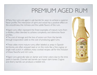 PREMIUM AGED RUM
•Many ﬁne rums are aged in oak barrels for years to achieve a superior
ﬂavor proﬁle.The interaction of spirit and wood has a positive effect on
the smoothness, the richness and the subtle ﬂavors of the rum.
•Aged rums often represent the ﬁnest examples of mature rums from
a distillery, often blended to achieve complexity and distinctive ﬂavor
proﬁles.
•The cost of storage and the loss of some rum from the barrels
through evaporation adds to the cost of producing aged rums.
•These older, more mature rums, often labeled as anejo in Spanish
territories, are often enjoyed neat or on the rocks like a ﬁne cognac or
single malt scotch. In addition, many cocktail recipes call for the inclusion
of these ﬂavorful and rich rums.
•Aged rums generally take on darker and richer colors due to the time
spent in barrels. Charred oak barrels can impart dark tones. Cognac
and sherry barrels can produce a reddish tint.
 