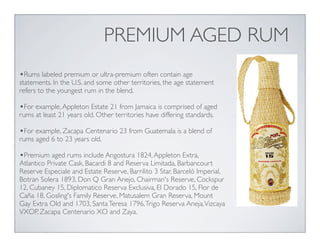 PREMIUM AGED RUM
•Rums labeled premium or ultra-premium often contain age
statements. In the U.S. and some other territories, the age statement
refers to the youngest rum in the blend.
•For example,Appleton Estate 21 from Jamaica is comprised of aged
rums at least 21 years old. Other territories have differing standards.
•For example, Zacapa Centenario 23 from Guatemala is a blend of
rums aged 6 to 23 years old.
•Premium aged rums include Angostura 1824,Appleton Extra,
Atlantico Private Cask, Bacardi 8 and Reserva Limitada, Barbancourt
Reserve Especiale and Estate Reserve, Barrilito 3 Star, Barceló Imperial,
Botran Solera 1893, Don Q Gran Anejo, Chairman's Reserve, Cockspur
12, Cubaney 15, Diplomatico Reserva Exclusiva, El Dorado 15, Flor de
Caña 18, Gosling's Family Reserve, Matusalem Gran Reserva, Mount
Gay Extra Old and 1703, SantaTeresa 1796,Trigo Reserva Aneja,Vizcaya
VXOP, Zacapa Centenario XO and Zaya.
 