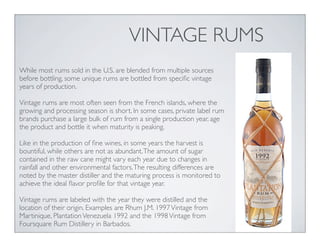VINTAGE RUMS
While most rums sold in the U.S. are blended from multiple sources
before bottling, some unique rums are bottled from speciﬁc vintage
years of production.
Vintage rums are most often seen from the French islands, where the
growing and processing season is short. In some cases, private label rum
brands purchase a large bulk of rum from a single production year, age
the product and bottle it when maturity is peaking.
Like in the production of ﬁne wines, in some years the harvest is
bountiful, while others are not as abundant.The amount of sugar
contained in the raw cane might vary each year due to changes in
rainfall and other environmental factors.The resulting differences are
noted by the master distiller and the maturing process is monitored to
achieve the ideal ﬂavor proﬁle for that vintage year.
Vintage rums are labeled with the year they were distilled and the
location of their origin. Examples are Rhum J.M. 1997Vintage from
Martinique, PlantationVenezuela 1992 and the 1998Vintage from
Foursquare Rum Distillery in Barbados.
 
