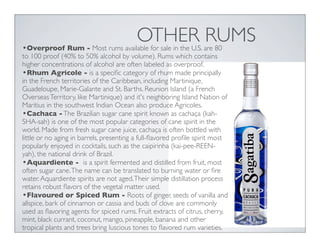 OTHER RUMS•Overproof Rum - Most rums available for sale in the U.S. are 80
to 100 proof (40% to 50% alcohol by volume). Rums which contains
higher concentrations of alcohol are often labeled as overproof.
•Rhum Agricole - is a speciﬁc category of rhum made principally
in the French territories of the Caribbean, including Martinique,
Guadeloupe, Marie-Galante and St. Barths. Reunion Island (a French
OverseasTerritory, like Martinique) and it's neighboring Island Nation of
Maritius in the southwest Indian Ocean also produce Agricoles.
•Cachaca -The Brazilian sugar cane spirit known as cachaça (kah-
SHA-sah) is one of the most popular categories of cane spirit in the
world. Made from fresh sugar cane juice, cachaça is often bottled with
little or no aging in barrels, presenting a full-ﬂavored proﬁle spirit most
popularly enjoyed in cocktails, such as the caipirinha (kai-pee-REEN-
yah), the national drink of Brazil.
•Aquardiente - is a spirit fermented and distilled from fruit, most
often sugar cane.The name can be translated to burning water or ﬁre
water.Aquardiente spirits are not aged.Their simple distillation process
retains robust ﬂavors of the vegetal matter used.
•Flavoured or Spiced Rum - Roots of ginger, seeds of vanilla and
allspice, bark of cinnamon or cassia and buds of clove are commonly
used as ﬂavoring agents for spiced rums. Fruit extracts of citrus, cherry,
mint, black currant, coconut, mango, pineapple, banana and other
tropical plants and trees bring luscious tones to ﬂavored rum varieties.
 