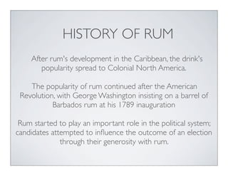 HISTORY OF RUM
After rum's development in the Caribbean, the drink's
popularity spread to Colonial North America.
The popularity of rum continued after the American
Revolution, with George Washington insisting on a barrel of
Barbados rum at his 1789 inauguration
Rum started to play an important role in the political system;
candidates attempted to inﬂuence the outcome of an election
through their generosity with rum.
 