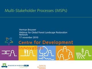 Centre for Development
Innovation
Multi-Stakeholder Processes (MSPs)
Herman Brouwer
Webinar for Global Forest Landscape Restoration
Network
17 november 2010
Centre for
Development
 