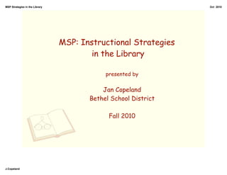 MSP Strategies in the Library                                   Oct 2010




                                MSP: Instructional Strategies
                                        in the Library

                                            presented by


                                           Jan Copeland
                                       Bethel School District

                                             Fall 2010




J.Copeland
 