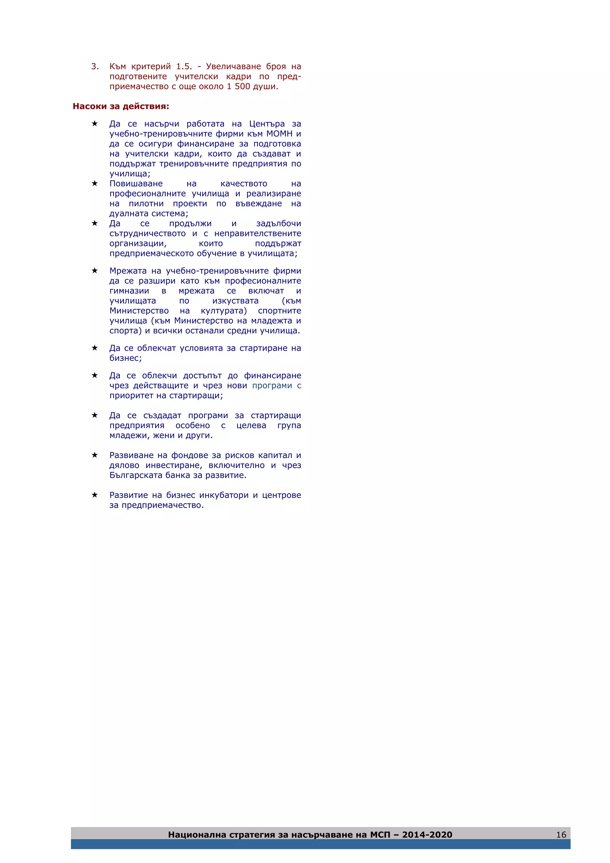 Национална стратегия за насърчаване на МСП – 2014-2020 16
3. Към критерий 1.5. - Увеличаване броя на
подготвените учителски кадри по пред-
приемачество с още около 1 500 души.
Насоки за действия:
 Да се насърчи работата на Центъра за
учебно-тренировъчните фирми към МОМН и
да се осигури финансиране за подготовка
на учителски кадри, които да създават и
поддържат тренировъчните предприятия по
училища;
 Повишаване на качеството на
професионалните училища и реализиране
на пилотни проекти по въвеждане на
дуалната система;
 Да се продължи и задълбочи
сътрудничеството и с неправителствените
организации, които поддържат
предприемаческото обучение в училищата;
 Мрежата на учебно-тренировъчните фирми
да се разшири като към професионалните
гимназии в мрежата се включат и
училищата по изкуствата (към
Министерство на културата) спортните
училища (към Министерство на младежта и
спорта) и всички останали средни училища.
 Да се облекчат условията за стартиране на
бизнес;
 Да се облекчи достъпът до финансиране
чрез действащите и чрез нови програми с
приоритет на стартиращи;
 Да се създадат програми за стартиращи
предприятия особено с целева група
младежи, жени и други.
 Развиване на фондове за рисков капитал и
дялово инвестиране, включително и чрез
Българската банка за развитие.
 Развитие на бизнес инкубатори и центрове
за предприемачество.
 